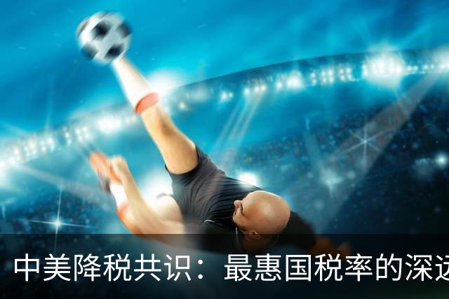 中美降税共识：最惠国税率的深远影响